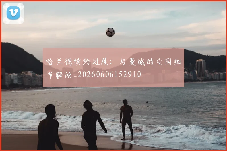 哈兰德续约进展:与曼城的合同细节解读_20260606152910