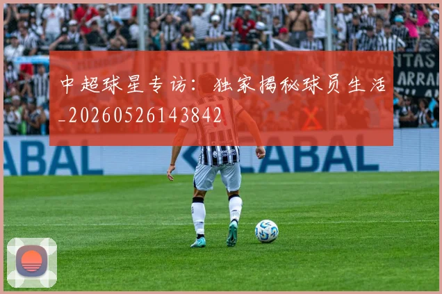 中超球星专访：独家揭秘球员生活_20260526143842