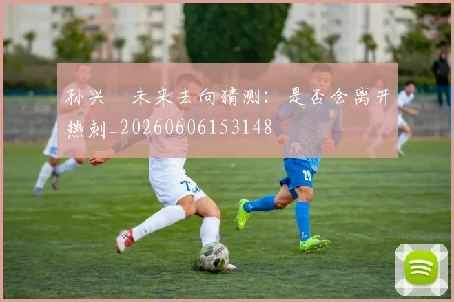 孙兴慜未来去向猜测：是否会离开热刺_20260606153148
