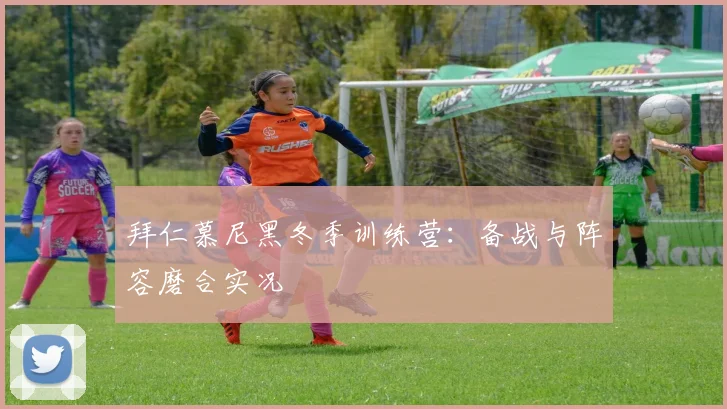 拜仁慕尼黑冬季训练营：备战与阵容磨合实况