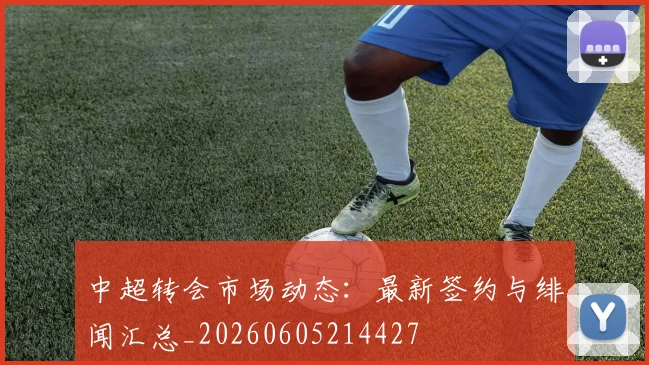 中超转会市场动态：最新签约与绯闻汇总_20260605214427